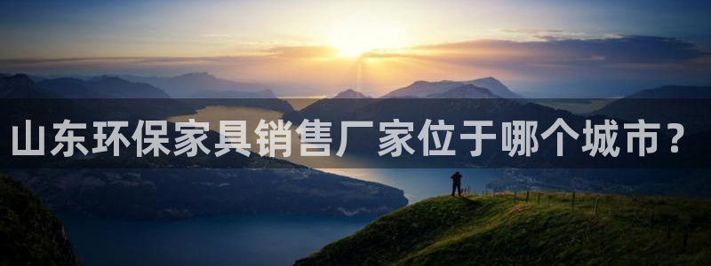 杏耀网页手机登录：山东环保家具销售厂家位于哪个城市？
