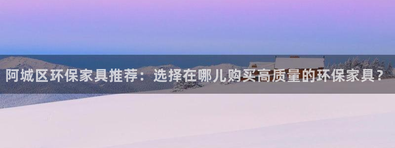 杏耀注册链接：阿城区环保家具推荐：选择在哪儿购买高质量的环保